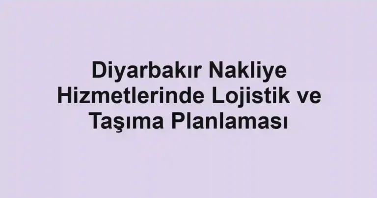Diyarbakır Nakliye Hizmetlerinde Lojistik ve Taşıma Planlaması