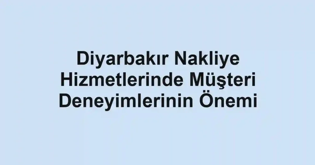Diyarbakır Nakliye Hizmetlerinde Müşteri Deneyimlerinin Önemi