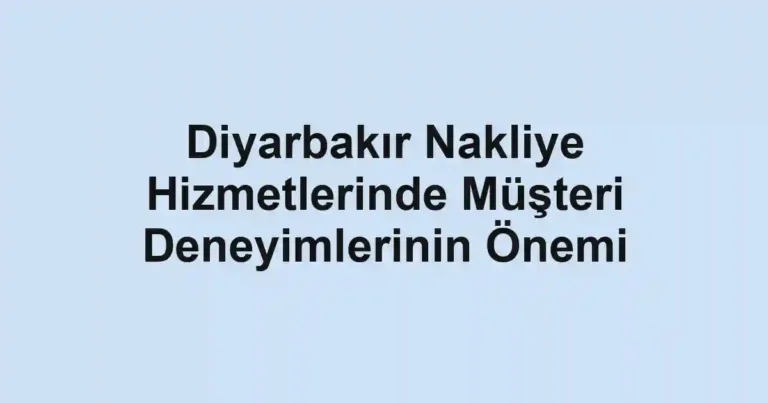 Diyarbakır Nakliye Hizmetlerinde Müşteri Deneyimlerinin Önemi