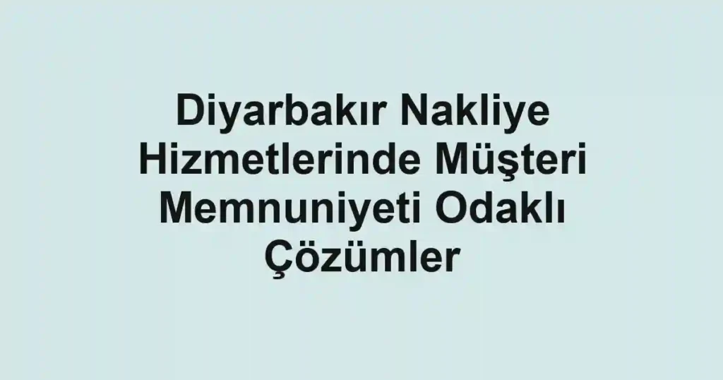 Diyarbakır Nakliye Hizmetlerinde Müşteri Memnuniyeti Odaklı Çözümler