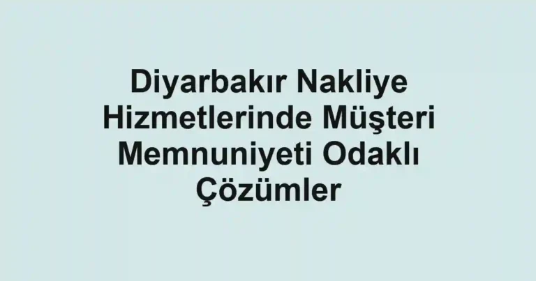Diyarbakır Nakliye Hizmetlerinde Müşteri Memnuniyeti Odaklı Çözümler