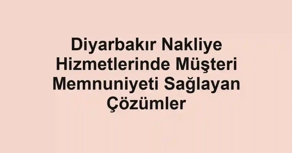 Diyarbakır Nakliye Hizmetlerinde Müşteri Memnuniyeti Sağlayan Çözümler