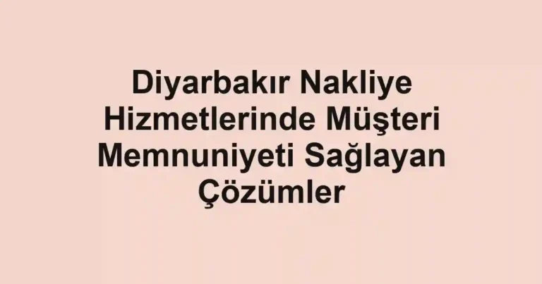 Diyarbakır Nakliye Hizmetlerinde Müşteri Memnuniyeti Sağlayan Çözümler