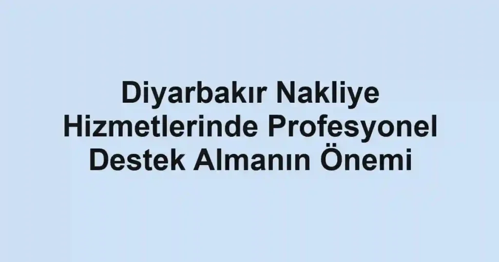 Diyarbakır Nakliye Hizmetlerinde Profesyonel Destek Almanın Önemi