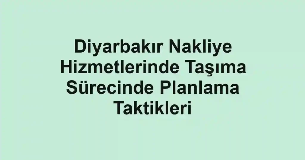 Diyarbakır Nakliye Hizmetlerinde Taşıma Sürecinde Planlama Taktikleri