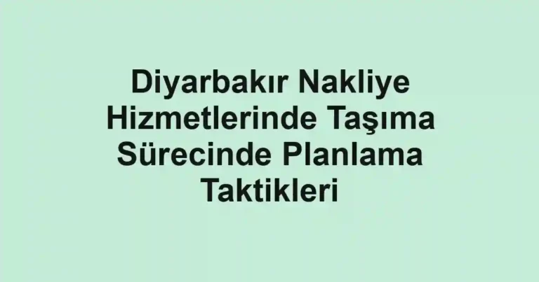 Diyarbakır Nakliye Hizmetlerinde Taşıma Sürecinde Planlama Taktikleri
