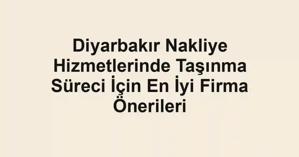 Diyarbakır Nakliye Hizmetlerinde Taşınma Süreci İçin En İyi Firma Önerileri