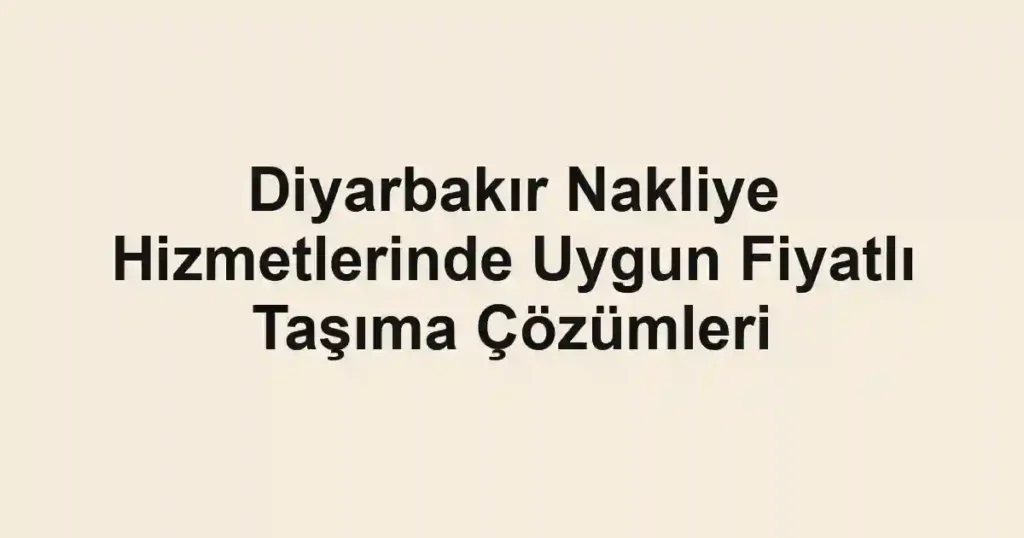 Diyarbakır Nakliye Hizmetlerinde Uygun Fiyatlı Taşıma Çözümleri