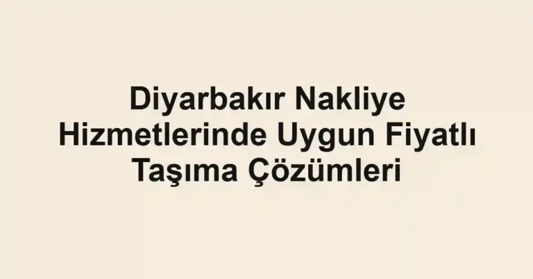 Diyarbakır Nakliye Hizmetlerinde Uygun Fiyatlı Taşıma Çözümleri
