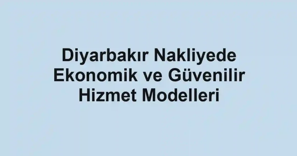 Diyarbakır Nakliyede Ekonomik ve Güvenilir Hizmet Modelleri