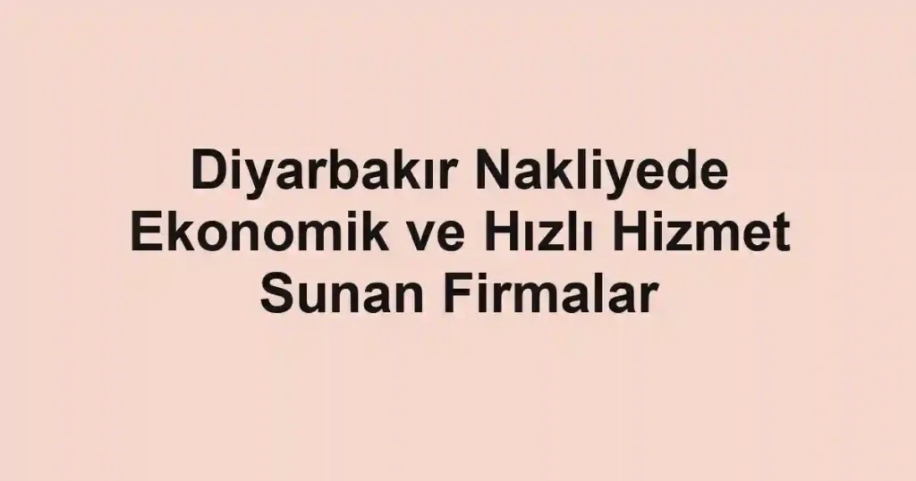 Diyarbakır Nakliyede Ekonomik ve Hızlı Hizmet Sunan Firmalar