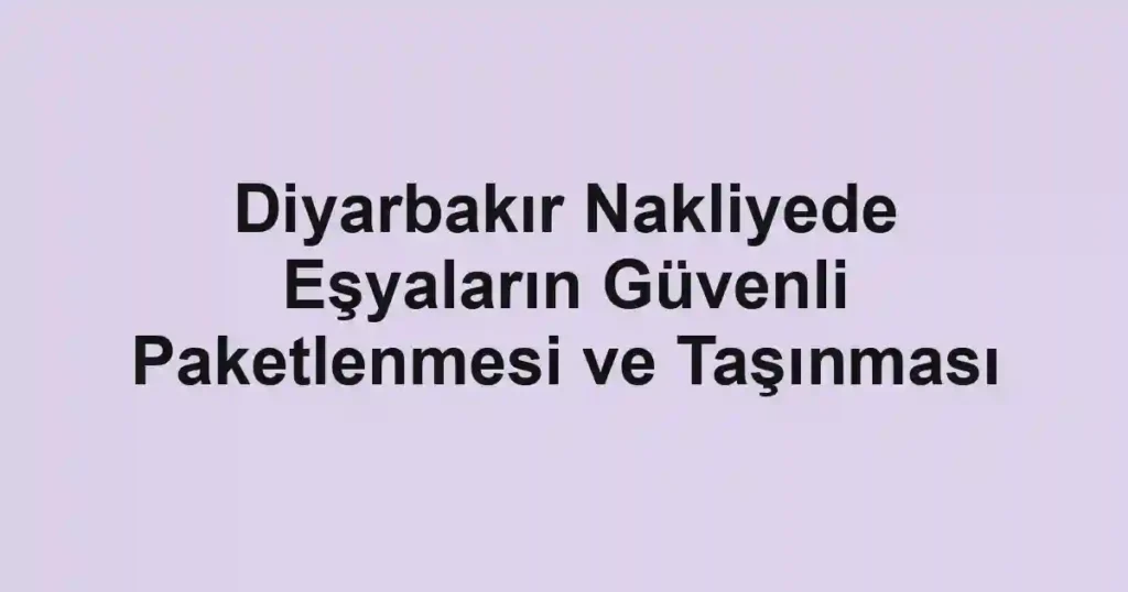 Diyarbakır Nakliyede Eşyaların Güvenli Paketlenmesi ve Taşınması