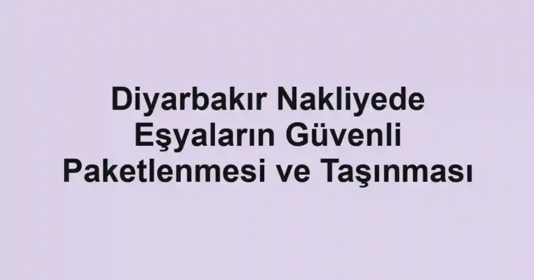 Diyarbakır Nakliyede Eşyaların Güvenli Paketlenmesi ve Taşınması