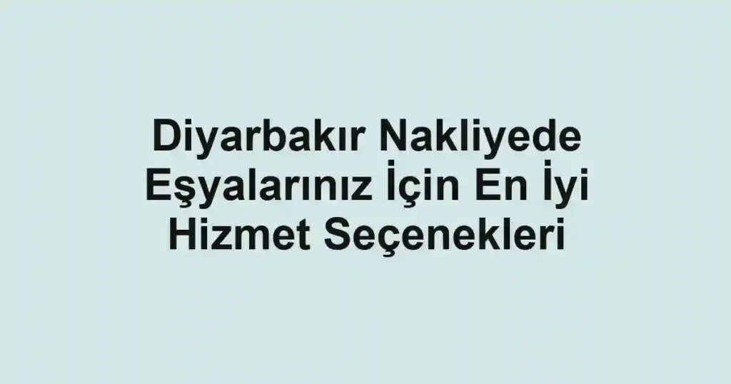 Diyarbakır Nakliyede Eşyalarınız İçin En İyi Hizmet Seçenekleri