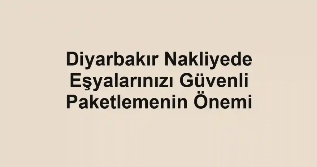 Diyarbakır Nakliyede Eşyalarınızı Güvenli Paketlemenin Önemi