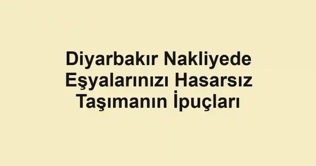 Diyarbakır Nakliyede Eşyalarınızı Hasarsız Taşımanın İpuçları