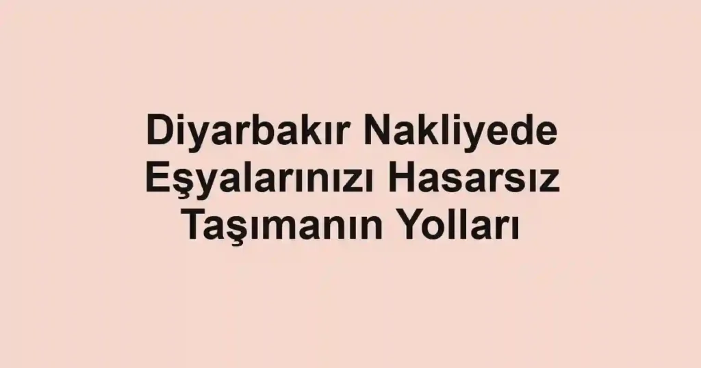 Diyarbakır Nakliyede Eşyalarınızı Hasarsız Taşımanın Yolları