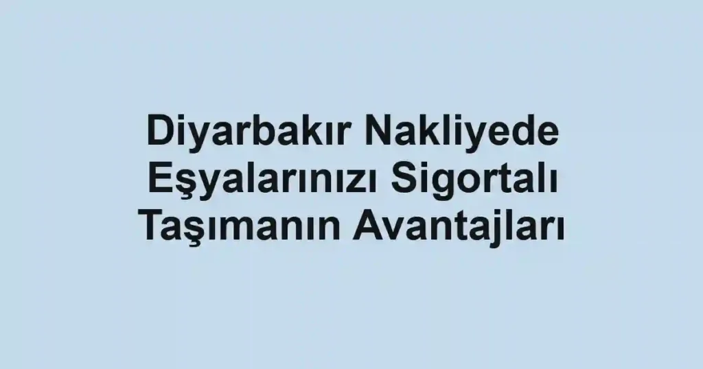 Diyarbakır Nakliyede Eşyalarınızı Sigortalı Taşımanın Avantajları