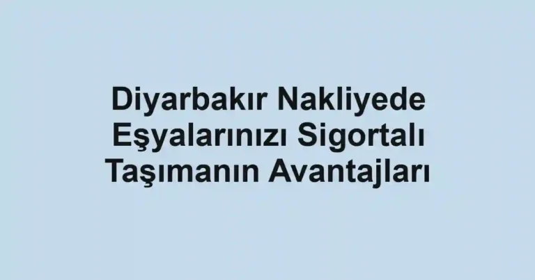Diyarbakır Nakliyede Eşyalarınızı Sigortalı Taşımanın Avantajları