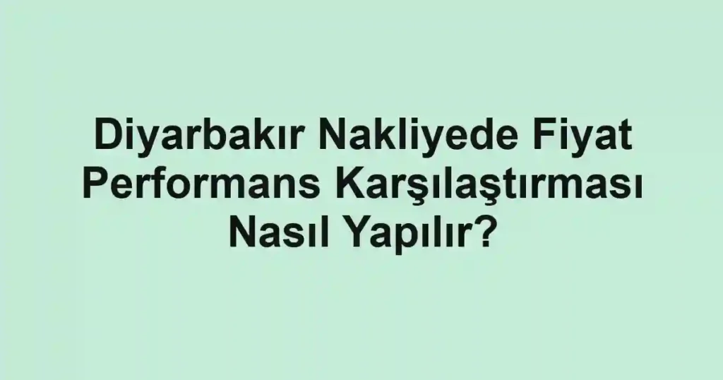 Diyarbakır Nakliyede Fiyat Performans Karşılaştırması Nasıl Yapılır?