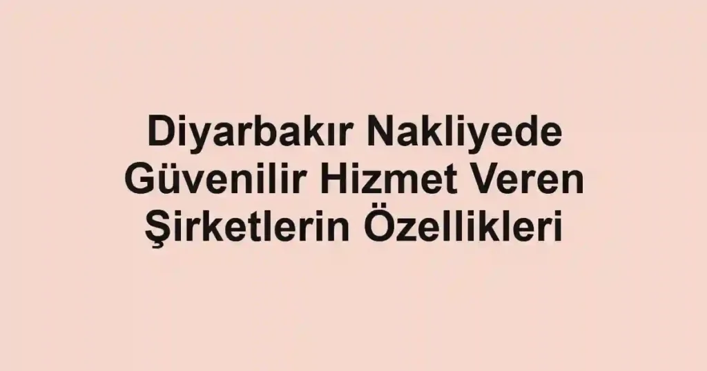 Diyarbakır Nakliyede Güvenilir Hizmet Veren Şirketlerin Özellikleri