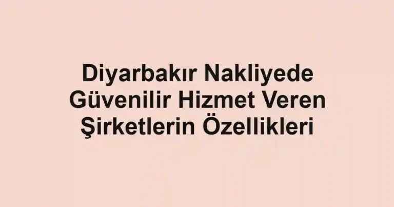 Diyarbakır Nakliyede Güvenilir Hizmet Veren Şirketlerin Özellikleri