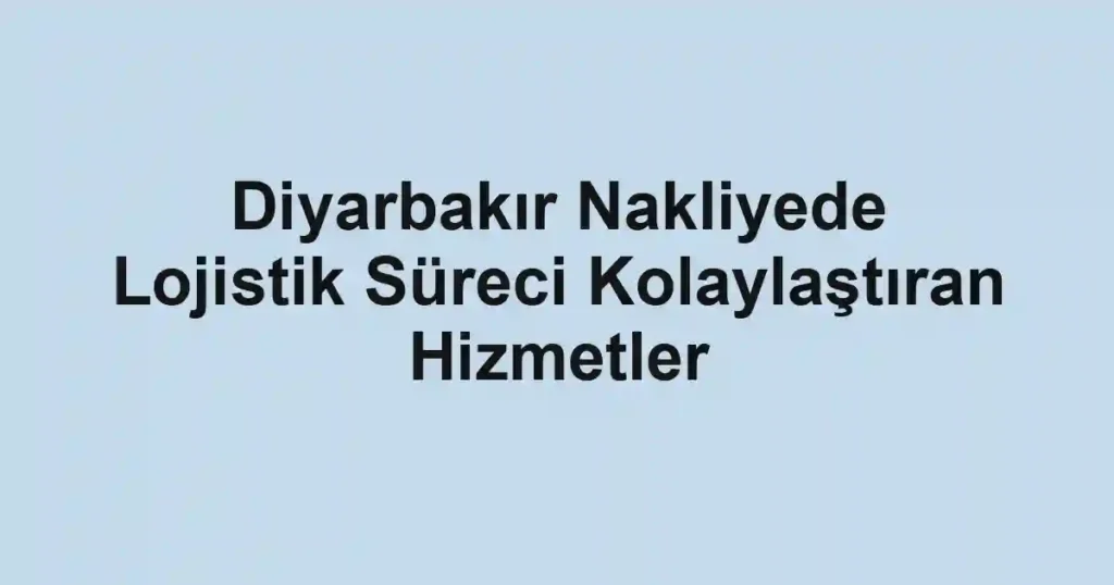 Diyarbakır Nakliyede Lojistik Süreci Kolaylaştıran Hizmetler