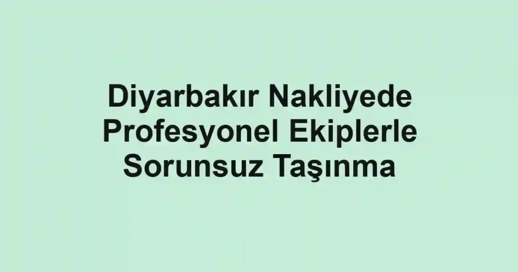 Diyarbakır Nakliyede Profesyonel Ekiplerle Sorunsuz Taşınma