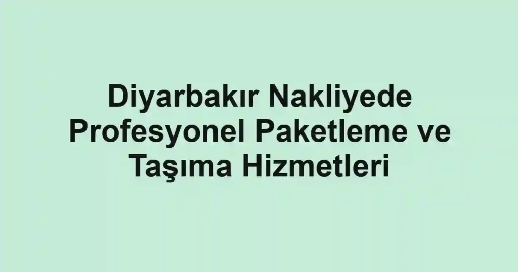 Diyarbakır Nakliyede Profesyonel Paketleme ve Taşıma Hizmetleri