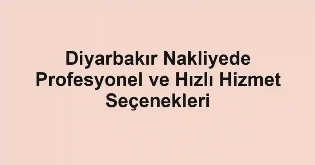 Diyarbakır Nakliyede Profesyonel ve Hızlı Hizmet Seçenekleri