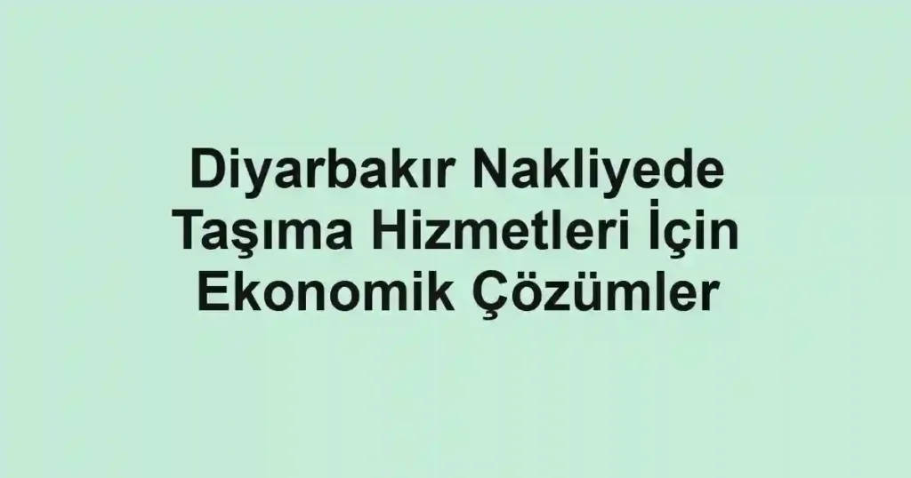 Diyarbakır Nakliyede Taşıma Hizmetleri İçin Ekonomik Çözümler