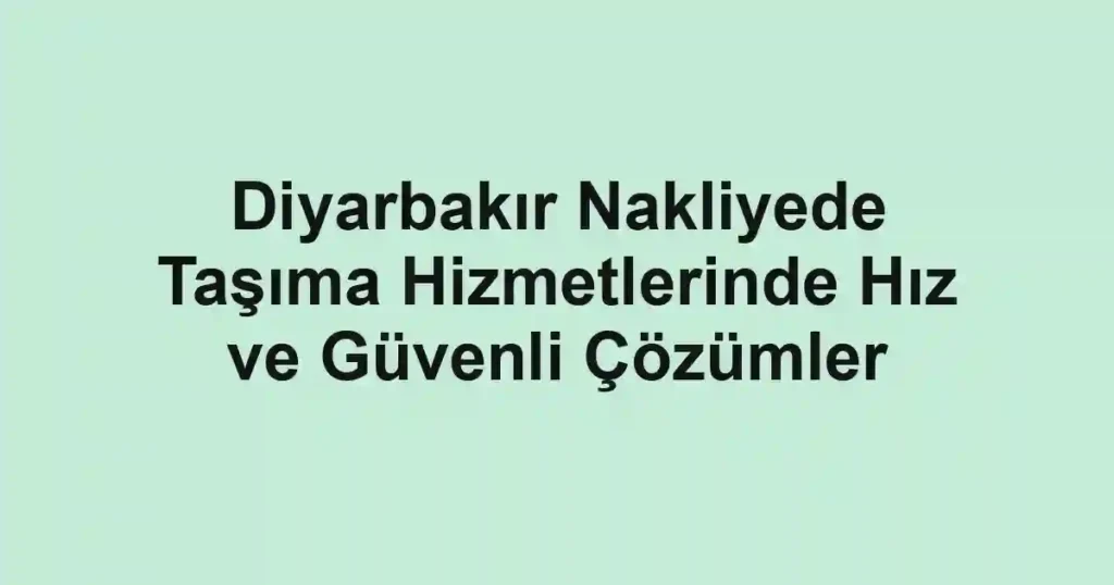 Diyarbakır Nakliyede Taşıma Hizmetlerinde Hız ve Güvenli Çözümler