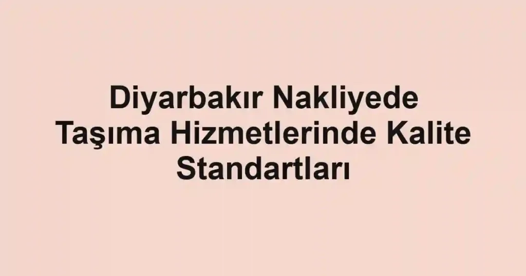 Diyarbakır Nakliyede Taşıma Hizmetlerinde Kalite Standartları