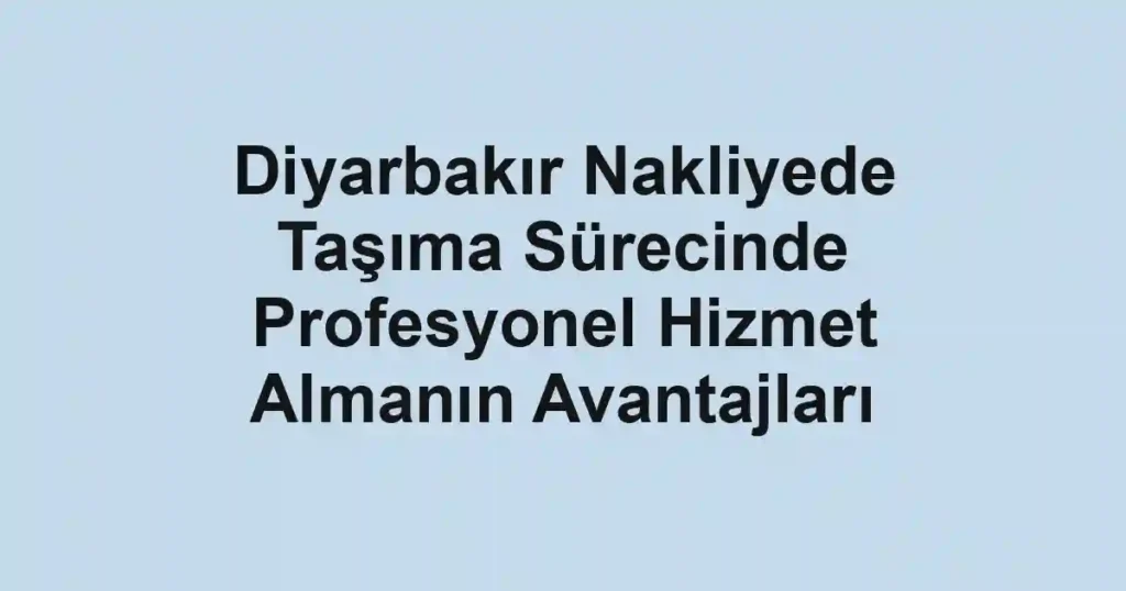Diyarbakır Nakliyede Taşıma Sürecinde Profesyonel Hizmet Almanın Avantajları