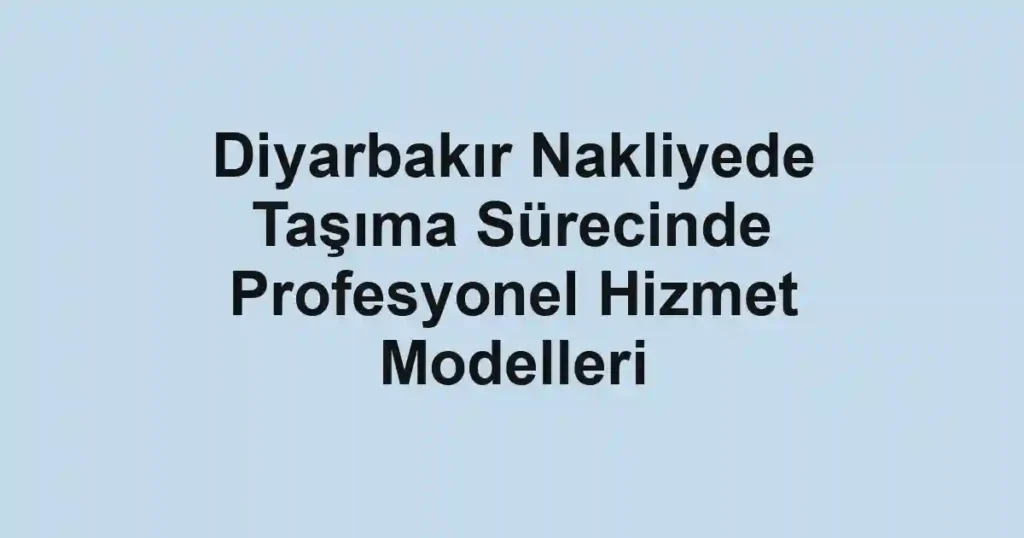 Diyarbakır Nakliyede Taşıma Sürecinde Profesyonel Hizmet Modelleri