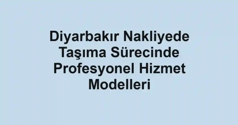 Diyarbakır Nakliyede Taşıma Sürecinde Profesyonel Hizmet Modelleri