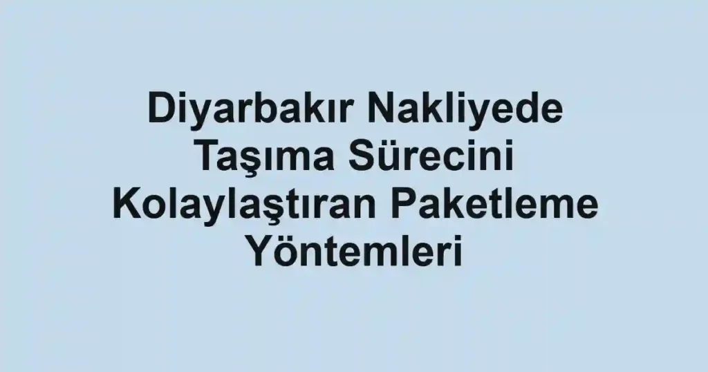Diyarbakır Nakliyede Taşıma Sürecini Kolaylaştıran Paketleme Yöntemleri