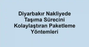 Diyarbakır Nakliyede Taşıma Sürecini Kolaylaştıran Paketleme Yöntemleri