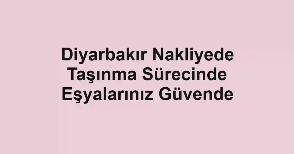 Diyarbakır Nakliyede Taşınma Sürecinde Eşyalarınız Güvende
