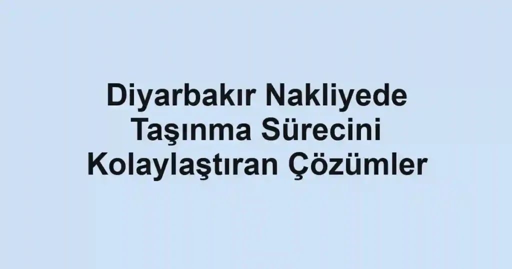Diyarbakır Nakliyede Taşınma Sürecini Kolaylaştıran Çözümler