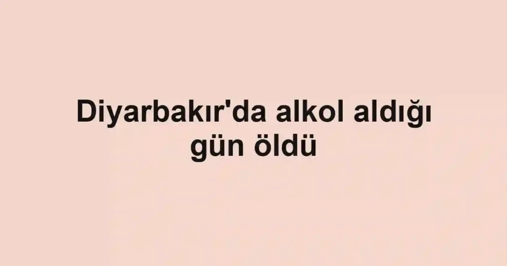Diyarbakır'da alkol aldığı gün öldü