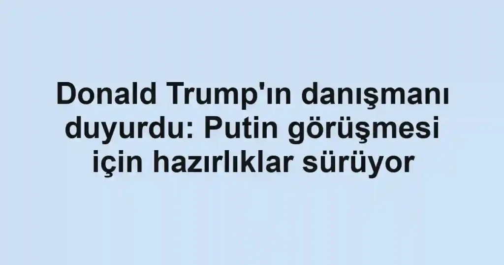 Donald Trump'ın danışmanı duyurdu: Putin görüşmesi için hazırlıklar sürüyor