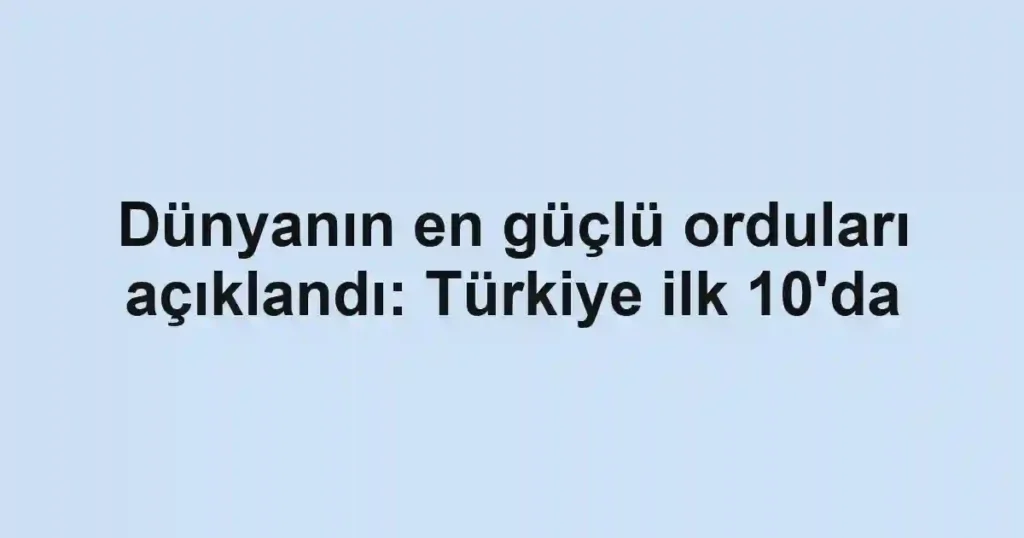 Dünyanın en güçlü orduları açıklandı: Türkiye ilk 10'da
