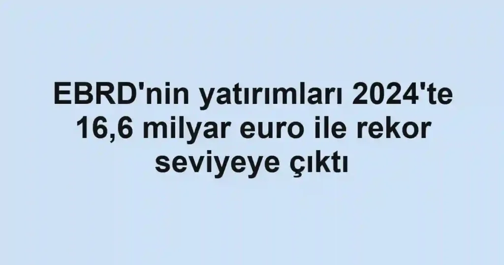 EBRD'nin yatırımları 2024'te 16,6 milyar euro ile rekor seviyeye çıktı