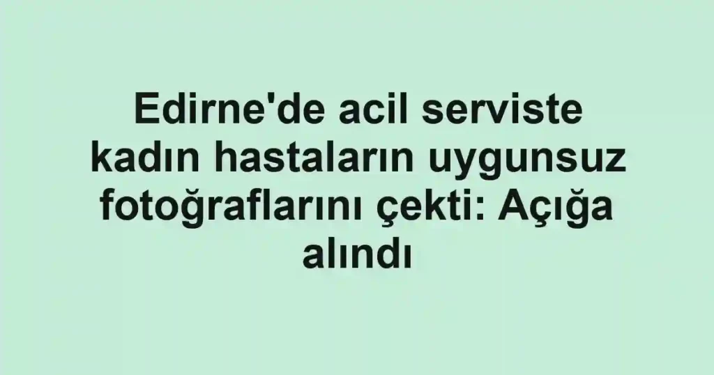 Edirne'de acil serviste kadın hastaların uygunsuz fotoğraflarını çekti: Açığa alındı