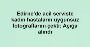 Edirne'de acil serviste kadın hastaların uygunsuz fotoğraflarını çekti: Açığa alındı