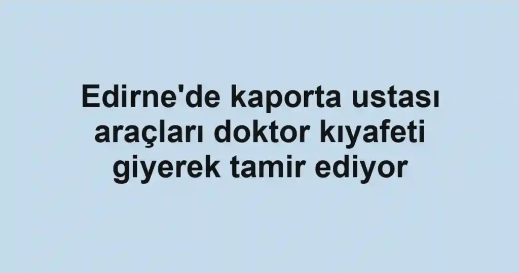 Edirne'de kaporta ustası araçları doktor kıyafeti giyerek tamir ediyor