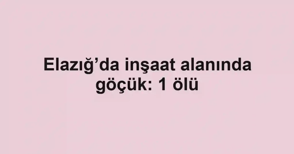 Elazığ’da inşaat alanında göçük: 1 ölü
