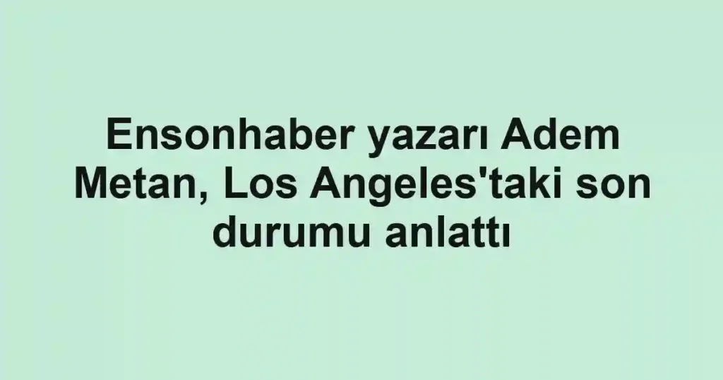 Ensonhaber yazarı Adem Metan, Los Angeles'taki son durumu anlattı