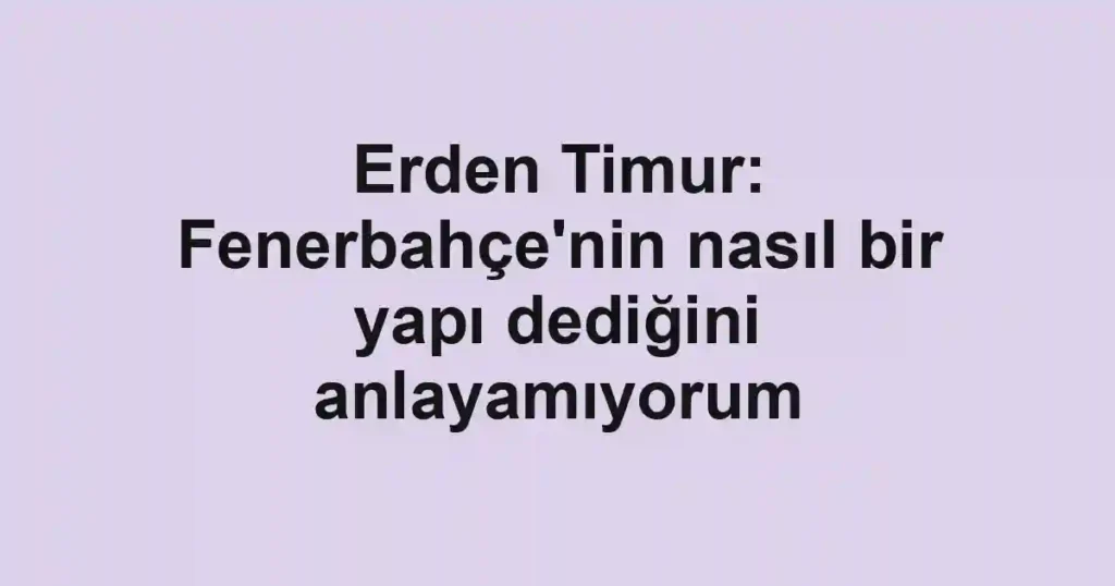 Erden Timur: Fenerbahçe'nin nasıl bir yapı dediğini anlayamıyorum